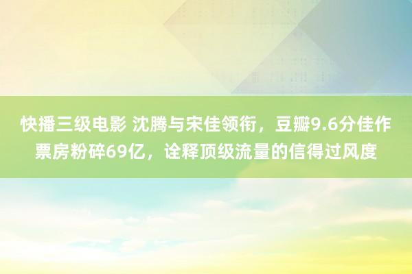 快播三级电影 沈腾与宋佳领衔，豆瓣9.6分佳作票房粉碎69亿，诠释顶级流量的信得过风度