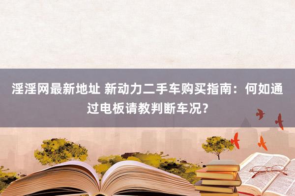 淫淫网最新地址 新动力二手车购买指南：何如通过电板请教判断车况？