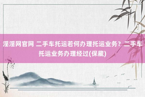 淫淫网官网 二手车托运若何办理托运业务？二手车托运业务办理经过(保藏)