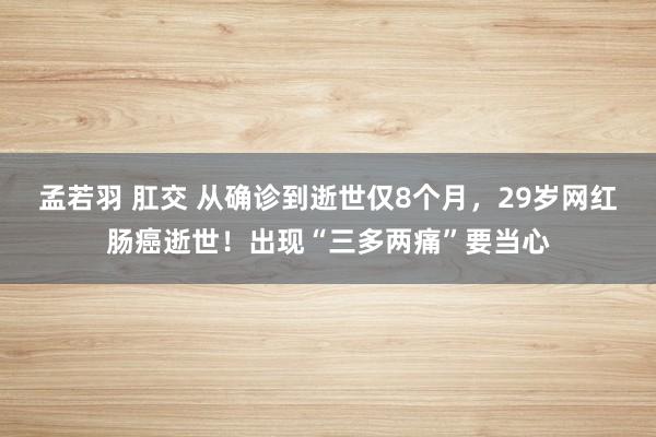 孟若羽 肛交 从确诊到逝世仅8个月，29岁网红肠癌逝世！出现“三多两痛”要当心