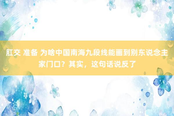 肛交 准备 为啥中国南海九段线能画到别东说念主家门口？其实，这句话说反了