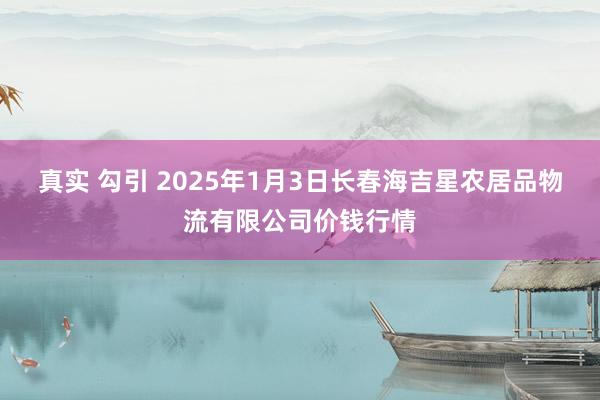 真实 勾引 2025年1月3日长春海吉星农居品物流有限公司价钱行情