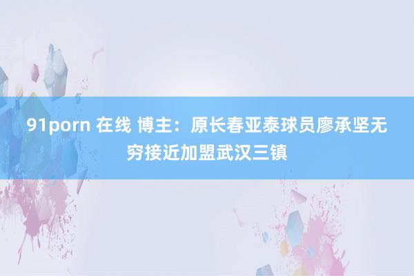 91porn 在线 博主：原长春亚泰球员廖承坚无穷接近加盟武汉三镇