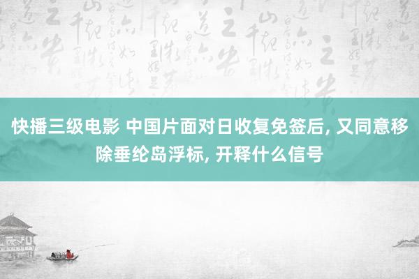 快播三级电影 中国片面对日收复免签后， 又同意移除垂纶岛浮标， 开释什么信号