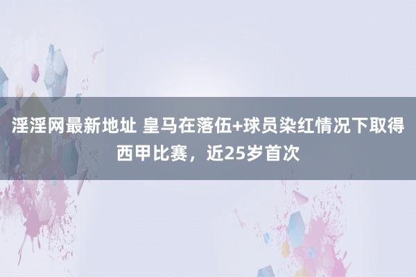 淫淫网最新地址 皇马在落伍+球员染红情况下取得西甲比赛，近25岁首次