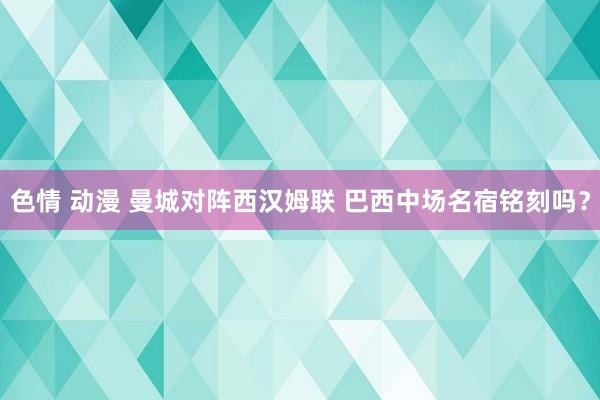 色情 动漫 曼城对阵西汉姆联 巴西中场名宿铭刻吗？