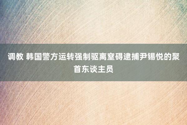 调教 韩国警方运转强制驱离窒碍逮捕尹锡悦的聚首东谈主员