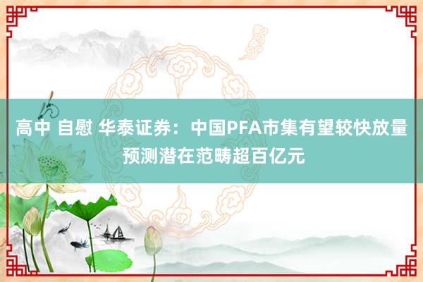 高中 自慰 华泰证券：中国PFA市集有望较快放量 预测潜在范畴超百亿元