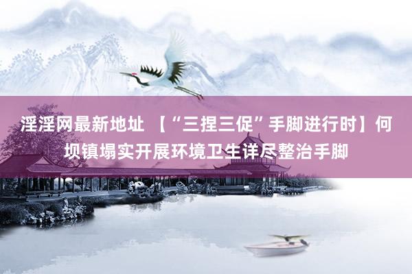 淫淫网最新地址 【“三捏三促”手脚进行时】何坝镇塌实开展环境卫生详尽整治手脚