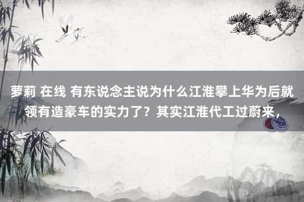 萝莉 在线 有东说念主说为什么江淮攀上华为后就领有造豪车的实力了？其实江淮代工过蔚来，