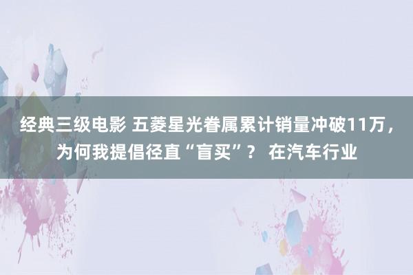 经典三级电影 五菱星光眷属累计销量冲破11万，为何我提倡径直“盲买”？ 在汽车行业