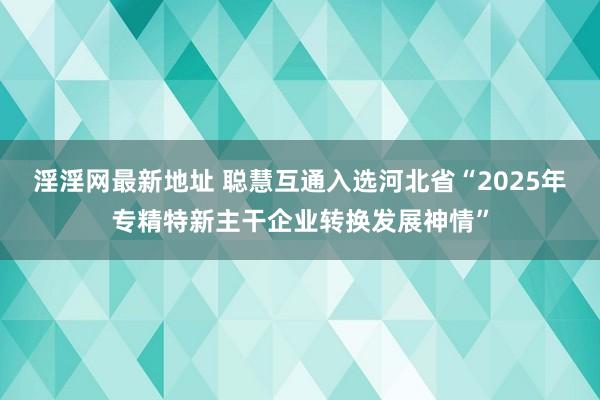 淫淫网最新地址 聪慧互通入选河北省“2025年专精特新主干企业转换发展神情”