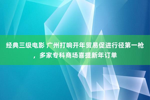 经典三级电影 广州打响开年贸易促进行径第一枪，多家专科商场喜提新年订单