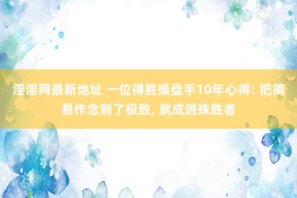 淫淫网最新地址 一位得胜操盘手10年心得: 把简易作念到了极致， 就成迥殊胜者