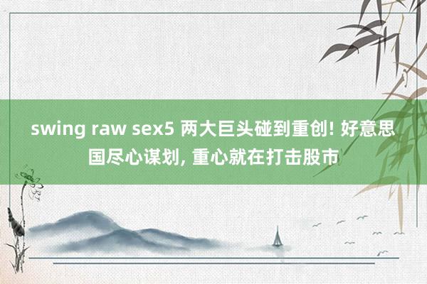 swing raw sex5 两大巨头碰到重创! 好意思国尽心谋划， 重心就在打击股市