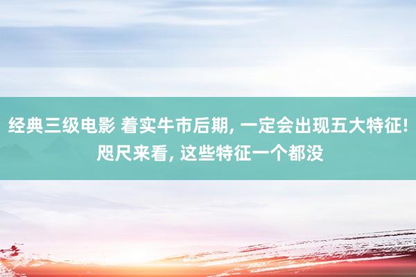 经典三级电影 着实牛市后期， 一定会出现五大特征! 咫尺来看， 这些特征一个都没