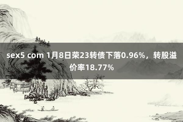 sex5 com 1月8日荣23转债下落0.96%，转股溢价率18.77%