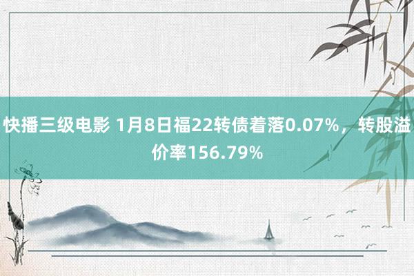 快播三级电影 1月8日福22转债着落0.07%，转股溢价率156.79%