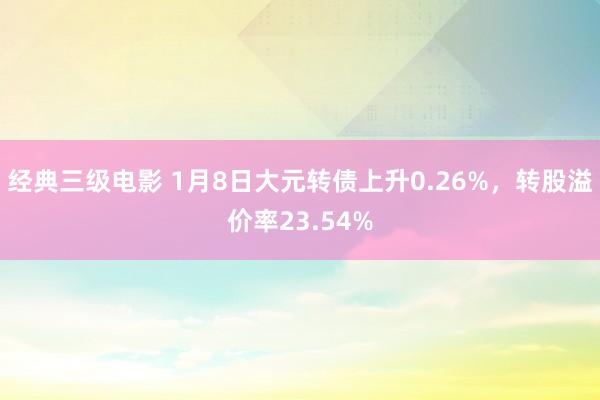 经典三级电影 1月8日大元转债上升0.26%，转股溢价率23.54%