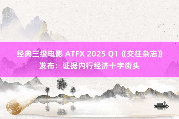 经典三级电影 ATFX 2025 Q1《交往杂志》发布：证据内行经济十字街头