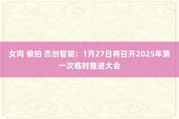 女同 偷拍 杰创智能：1月27日将召开2025年第一次临时推进大会