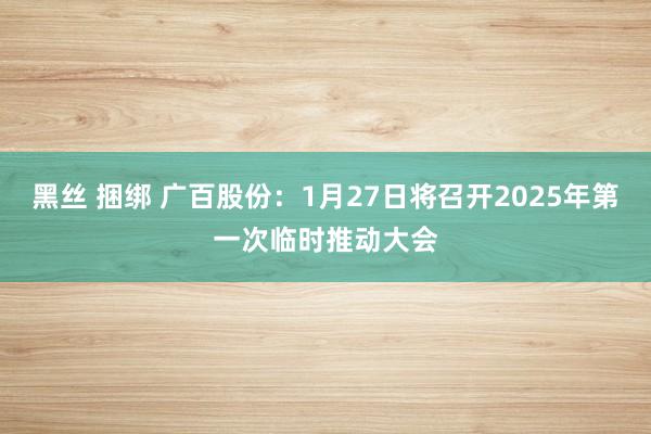 黑丝 捆绑 广百股份：1月27日将召开2025年第一次临时推动大会