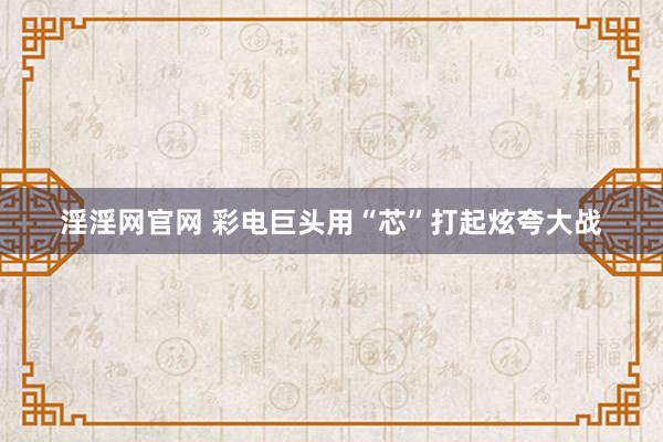 淫淫网官网 彩电巨头用“芯”打起炫夸大战