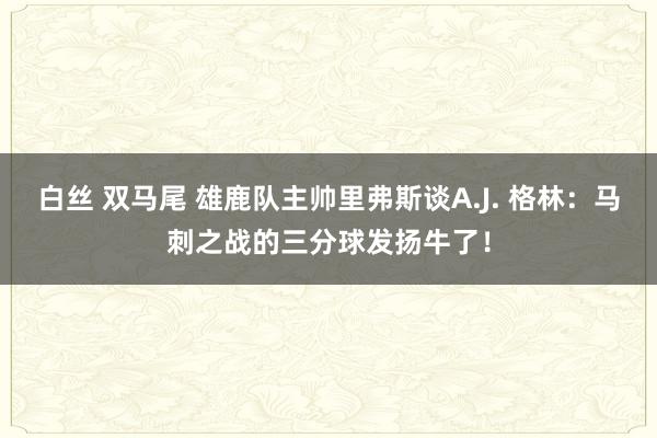 白丝 双马尾 雄鹿队主帅里弗斯谈A.J. 格林：马刺之战的三分球发扬牛了！