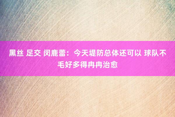 黑丝 足交 闵鹿蕾：今天堤防总体还可以 球队不毛好多得冉冉治愈