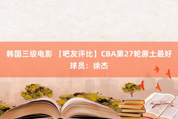 韩国三级电影 【吧友评比】CBA第27轮原土最好球员：徐杰