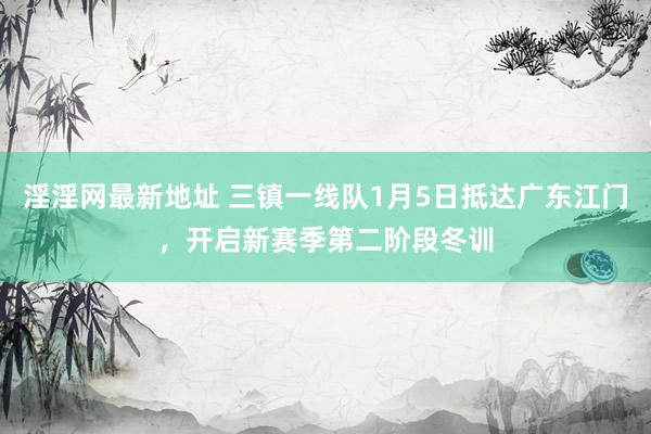 淫淫网最新地址 三镇一线队1月5日抵达广东江门，开启新赛季第二阶段冬训