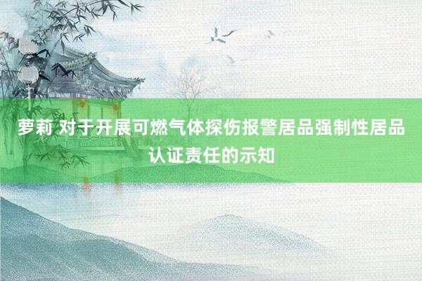 萝莉 对于开展可燃气体探伤报警居品强制性居品认证责任的示知