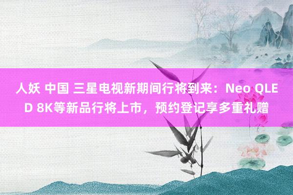 人妖 中国 三星电视新期间行将到来：Neo QLED 8K等新品行将上市，预约登记享多重礼赠