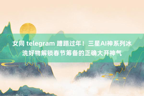 女同 telegram 蹧蹋过年！三星AI神系列冰洗好物解锁春节筹备的正确大开神气