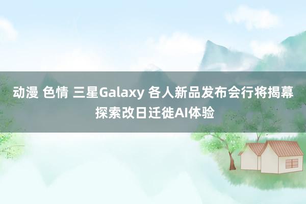 动漫 色情 三星Galaxy 各人新品发布会行将揭幕 探索改日迁徙AI体验