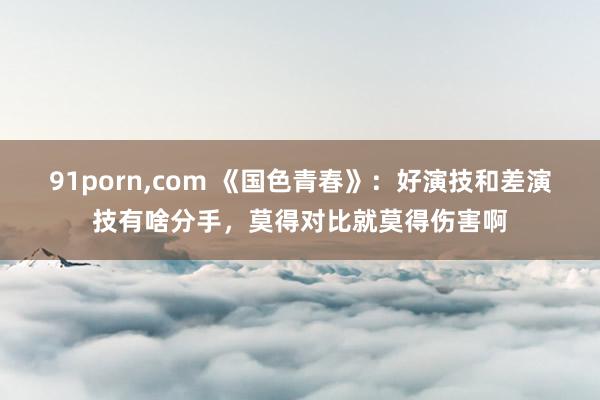 91porn，com 《国色青春》：好演技和差演技有啥分手，莫得对比就莫得伤害啊