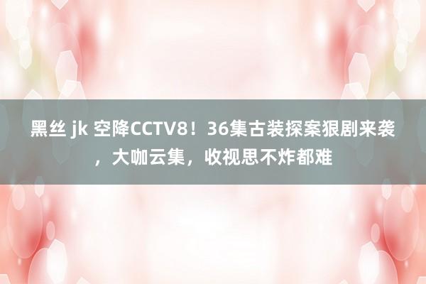 黑丝 jk 空降CCTV8！36集古装探案狠剧来袭，大咖云集，收视思不炸都难