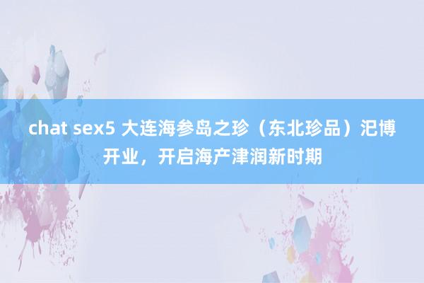 chat sex5 大连海参岛之珍（东北珍品）汜博开业，开启海产津润新时期