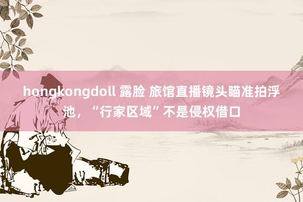 hongkongdoll 露脸 旅馆直播镜头瞄准拍浮池，“行家区域”不是侵权借口