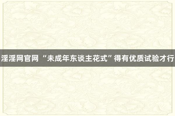 淫淫网官网 “未成年东谈主花式”得有优质试验才行