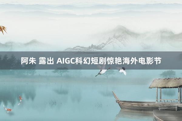 阿朱 露出 AIGC科幻短剧惊艳海外电影节