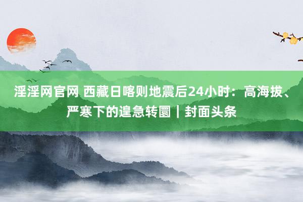 淫淫网官网 西藏日喀则地震后24小时：高海拔、严寒下的遑急转圜｜封面头条