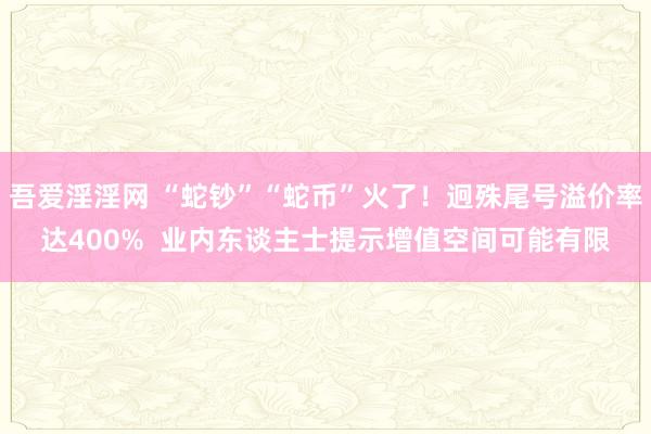 吾爱淫淫网 “蛇钞”“蛇币”火了！迥殊尾号溢价率达400%  业内东谈主士提示增值空间可能有限