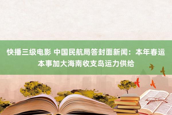 快播三级电影 中国民航局答封面新闻：本年春运本事加大海南收支岛运力供给