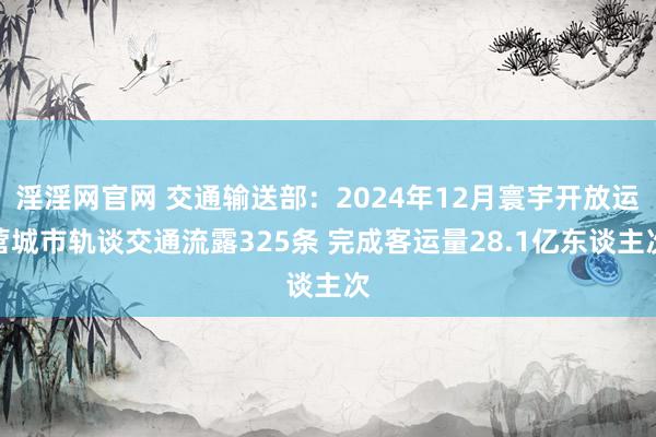 淫淫网官网 交通输送部：2024年12月寰宇开放运营城市轨谈交通流露325条 完成客运量28.1亿东谈主次