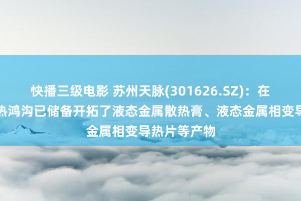 快播三级电影 苏州天脉(301626.SZ)：在液态金属散热鸿沟已储备开拓了液态金属散热膏、液态金属相变导热片等产物