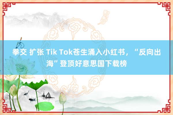 拳交 扩张 Tik Tok苍生涌入小红书，“反向出海”登顶好意思国下载榜