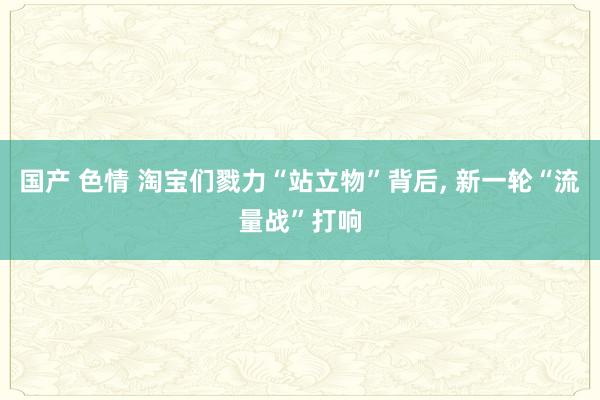 国产 色情 淘宝们戮力“站立物”背后， 新一轮“流量战”打响