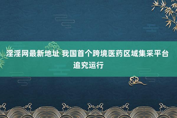 淫淫网最新地址 我国首个跨境医药区域集采平台 追究运行