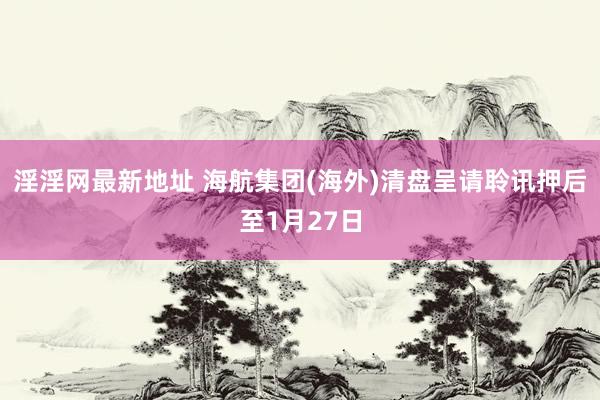 淫淫网最新地址 海航集团(海外)清盘呈请聆讯押后至1月27日